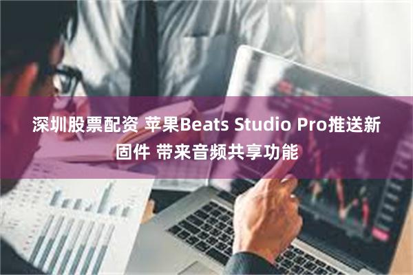 深圳股票配资 苹果Beats Studio Pro推送新固件 带来音频共享功能
