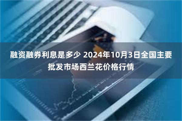 融资融券利息是多少 2024年10月3日全国主要批发市场西兰花价格行情