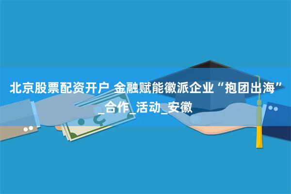 北京股票配资开户 金融赋能徽派企业“抱团出海”_合作_活动_安徽