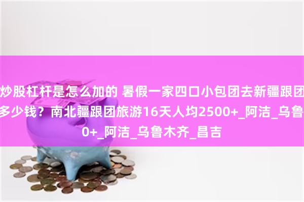 炒股杠杆是怎么加的 暑假一家四口小包团去新疆跟团旅游16天多