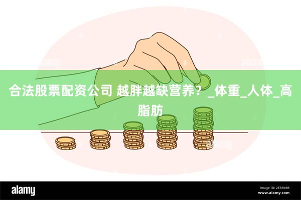 合法股票配资公司 越胖越缺营养？_体重_人体_高脂肪
