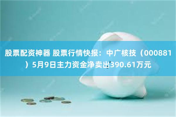 股票配资神器 股票行情快报：中广核技（000881）5月9日