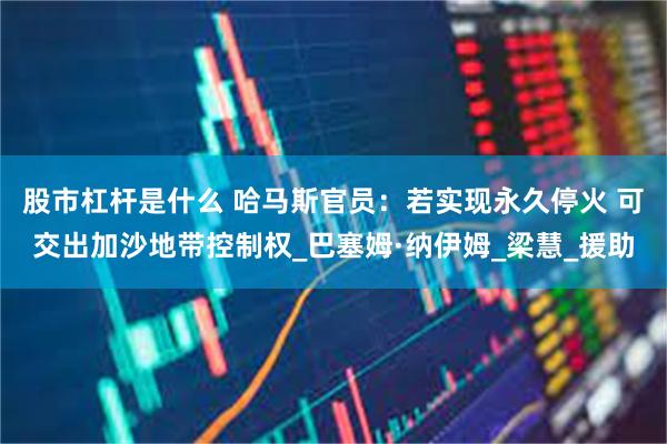股市杠杆是什么 哈马斯官员：若实现永久停火 可交出加沙地带控
