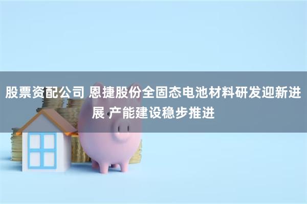股票资配公司 恩捷股份全固态电池材料研发迎新进展 产能建设稳
