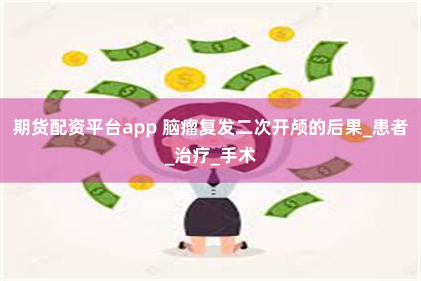 期货配资平台app 脑瘤复发二次开颅的后果_患者_治疗_手术