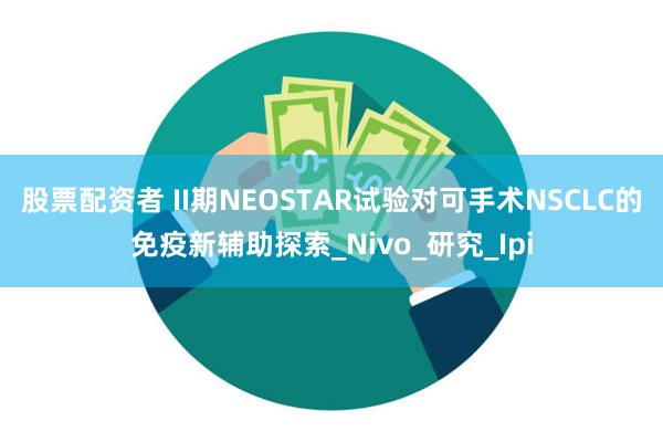 股票配资者 II期NEOSTAR试验对可手术NSCLC的免疫
