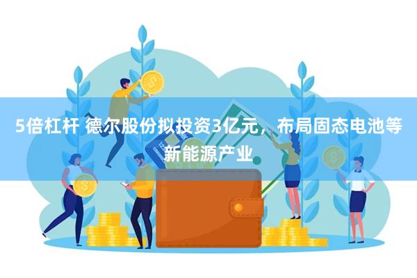 5倍杠杆 德尔股份拟投资3亿元，布局固态电池等新能源产业