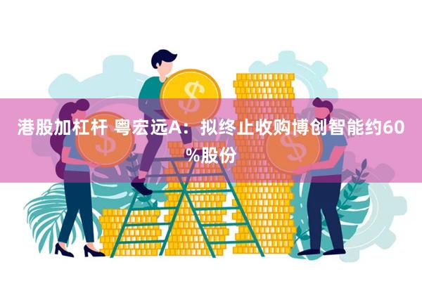 港股加杠杆 粤宏远A：拟终止收购博创智能约60%股份