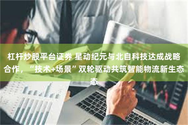 杠杆炒股平台证券 星动纪元与北自科技达成战略合作，“技术+场