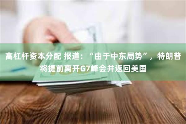 高杠杆资本分配 报道：“由于中东局势”，特朗普将提前离开G7