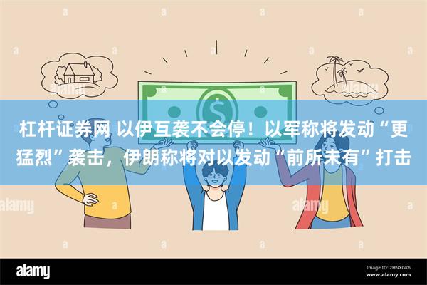 杠杆证券网 以伊互袭不会停！以军称将发动“更猛烈”袭击，伊朗
