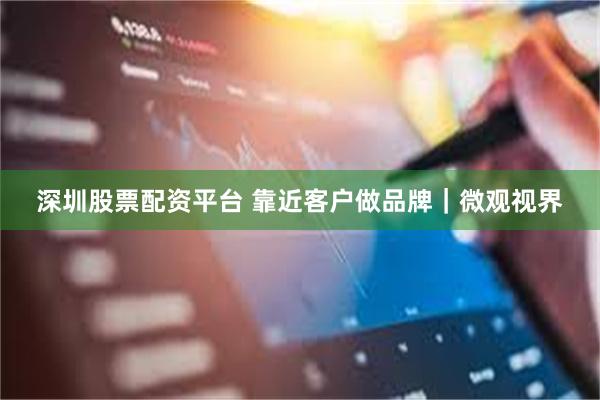 深圳股票配资平台 靠近客户做品牌｜微观视界