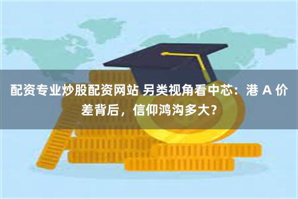 配资专业炒股配资网站 另类视角看中芯：港 A 价差背后，信仰