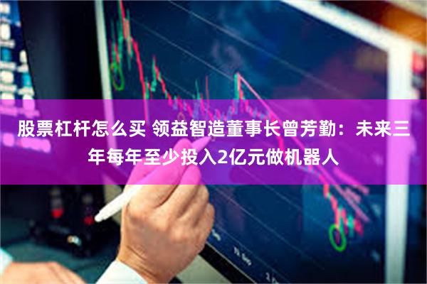 股票杠杆怎么买 领益智造董事长曾芳勤：未来三年每年至少投入2