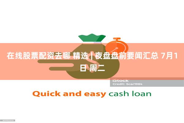 在线股票配资去哪 精选 | 夜盘盘前要闻汇总 7月1日 周二