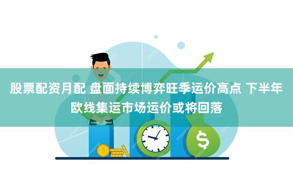 股票配资月配 盘面持续博弈旺季运价高点 下半年欧线集运市场运